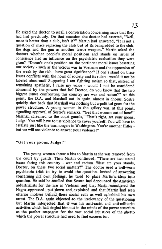13  He asked the doctor to recall a conversation concerning mace that they had had previously. On that occasion the doctor had asserted, “Well, mace is better than a club, isn’t t?” Martin had answered, “It is not 4 question of mace replacing the club but of it being added to the club, the dogs and the gun as another terror weapon.” Martin asked the doctors whether people’s moral positions and stands on issues of conscience had an influence on the psychiatric evaluation they were given? “Doesn’t one’s position on the pertinent moral issues besetting our society - such as the vicious war in Vietnam and the oppression of the weak by the rich - have great significance? If one’s stand on these issues conflicts with the norm of society and its rulers - would it not be labeled abnormal? Supposing | am fighting racism so that, instead of semaining apathetic, I raise my voice - would I not be considered sbnormal by the powers that be? Doctor, do you know that the two biggest issues confronting this country are war and racism?” At this point, the D.A. and Marshall cut in again, almost in chorus. Sostre quickly shot back that Marshall was nothing but a political goon for the power structure. A young woman in the gallery was, at this point, signalling approval of Sostre’s remarks. “Get that woman out of here!™ Marshall screamed to the court guards, “Thats rght, get your goors, Judge. You will have to use violence to cover yourself. You will have to escalate just like the warmongers in Washington. You’re another Hitle - but we will use violence to answer your violence!"  “Get your goons, Judge!”  ‘The young woman threw a kiss to Martin as she was removed from the court by guards. Then Martin continued, “There are two moral issues facing this country - war and racism. What are_your stands, Doctor, on these two social matters?” The doctor used a well-womn psychiatric trick to try to avoid the question. Instead of answering concerning his own feelings, he tried to place Martin’s ieas into question. He said he recalled that Sostre had denounced the American industrilists for the war in Vietnam and that Martin’ considered the Negro oppressed, put down and exploited and that Martin had seen ulterior motives behind these social evils as well a5 behind s own arrest. The D.A. again objected to the irrelevancy of the questioning but Martin interjected: that it was his anti-acist and antimilitarist activities which had singled him out in the minds of the power structure as the perfect scapegoat for the vast social injustices of the ghetto ‘which the power structure had need to find excuses for. 